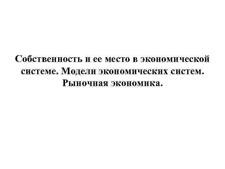 Собственность и ее место в экономической системе. Модели экономических систем. Рыночная экономика. 