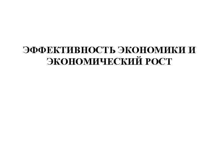 ЭФФЕКТИВНОСТЬ ЭКОНОМИКИ И ЭКОНОМИЧЕСКИЙ РОСТ 