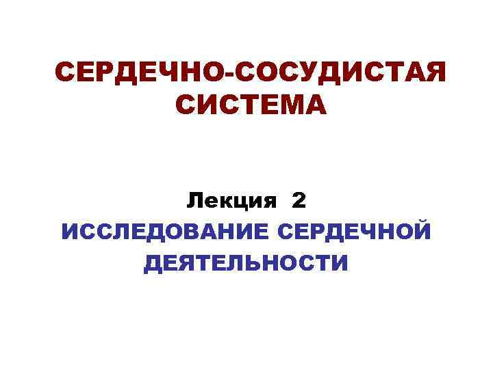 СЕРДЕЧНО-СОСУДИСТАЯ СИСТЕМА Лекция 2 ИССЛЕДОВАНИЕ СЕРДЕЧНОЙ ДЕЯТЕЛЬНОСТИ 