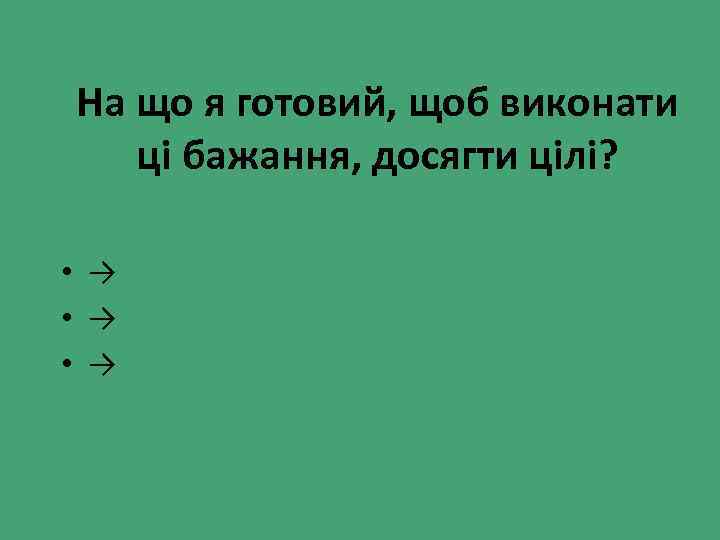 На що я готовий, щоб виконати ці бажання, досягти цілі? • → • →