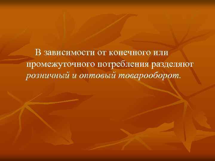  В зависимости от конечного или промежуточного потребления разделяют розничный и оптовый товарооборот. 