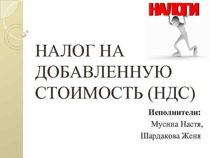 НАЛОГ НА ДОБАВЛЕННУЮ СТОИМОСТЬ (НДС) Исполнители: Мусина Настя, Шардакова Женя 