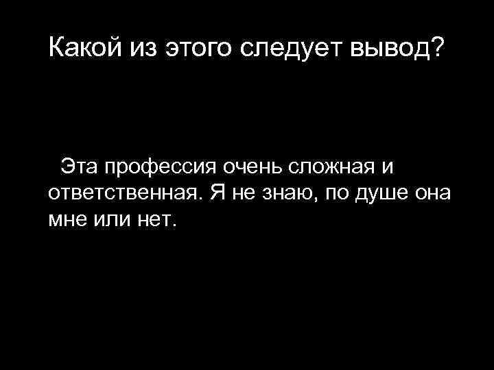Какой из этого следует вывод? Эта профессия очень сложная и ответственная. Я не знаю,