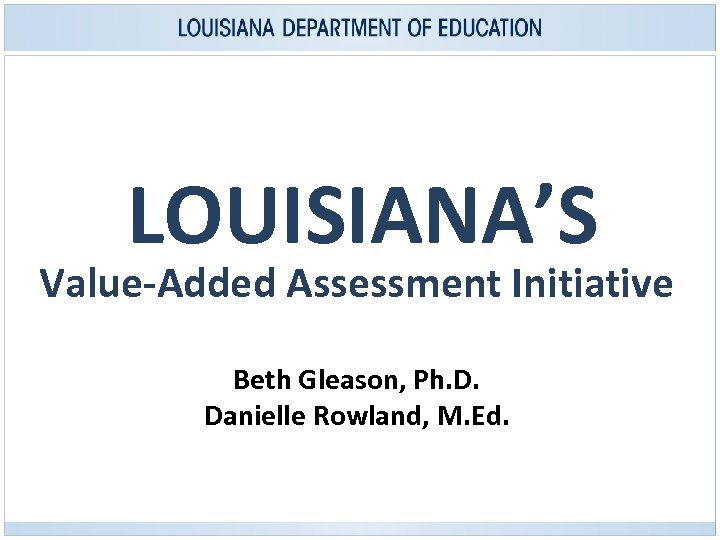 LOUISIANA’S Value-Added Assessment Initiative Beth Gleason, Ph. D. Danielle Rowland, M. Ed. 