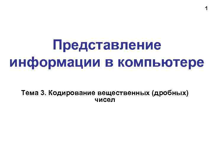 1 Представление информации в компьютере Тема 3. Кодирование вещественных (дробных) чисел 