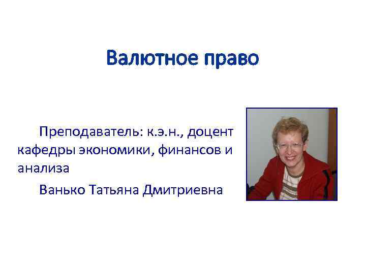 Валютное право Преподаватель: к. э. н. , доцент кафедры экономики, финансов и анализа Ванько