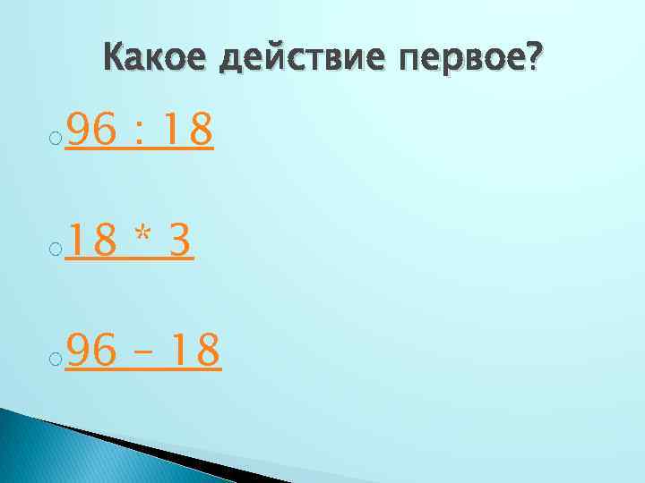 Какое действие первое? o 96 : 18 o 18 *3 o 96 – 18