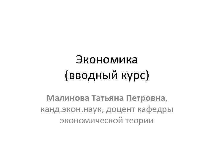 Экономика (вводный курс) Малинова Татьяна Петровна, канд. экон. наук, доцент кафедры экономической теории 