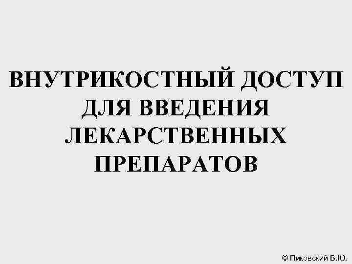 ВНУТРИКОСТНЫЙ ДОСТУП ДЛЯ ВВЕДЕНИЯ ЛЕКАРСТВЕННЫХ ПРЕПАРАТОВ © Пиковский В. Ю. 