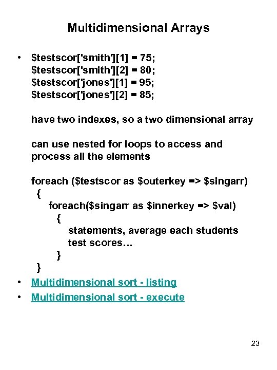 Multidimensional Arrays • $testscor['smith'][1] = 75; $testscor['smith'][2] = 80; $testscor['jones'][1] = 95; $testscor['jones'][2] =