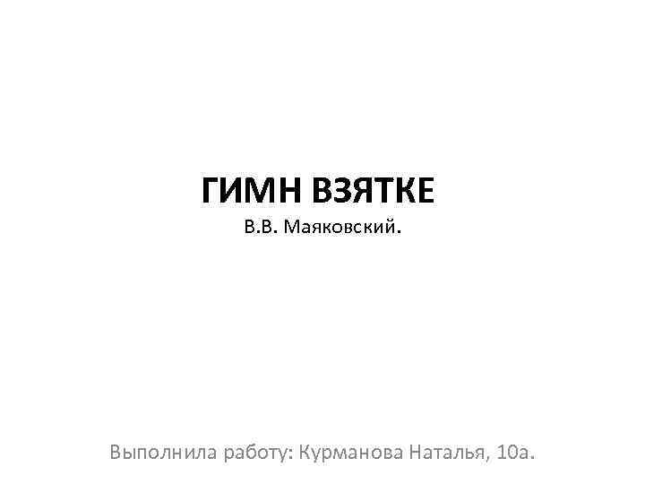 ГИМН ВЗЯТКЕ В. В. Маяковский. Выполнила работу: Курманова Наталья, 10 а. 