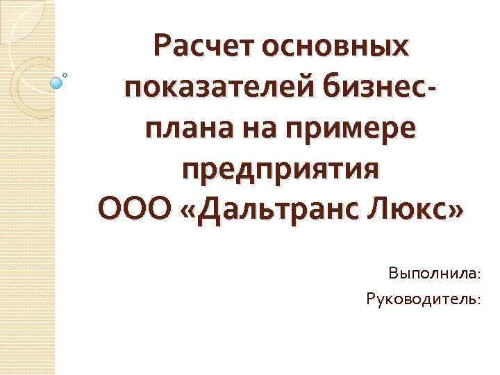 Расчет основных показателей бизнесплана на примере предприятия ООО «Дальтранс Люкс» Выполнила: Руководитель: 