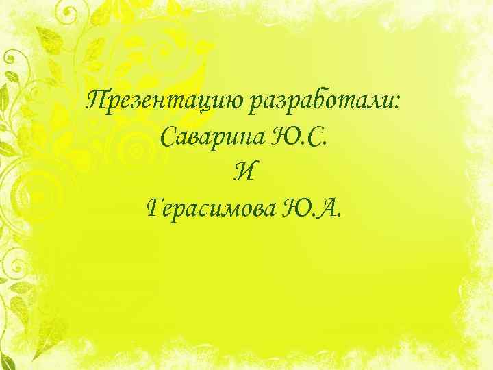 Презентацию разработали: Саварина Ю. С. И Герасимова Ю. А. 