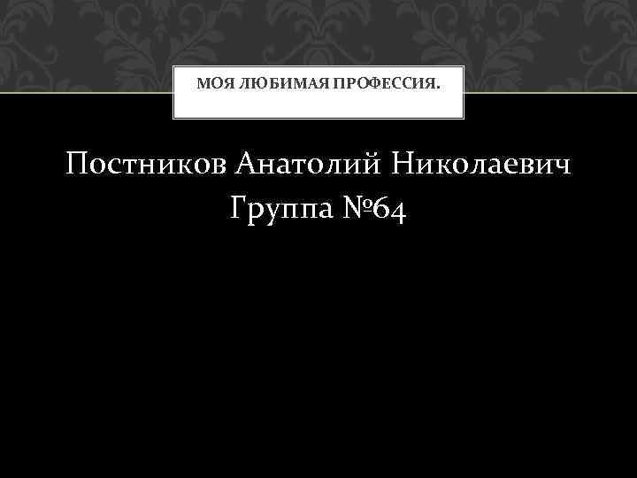 МОЯ ЛЮБИМАЯ ПРОФЕССИЯ. Постников Анатолий Николаевич Группа № 64 