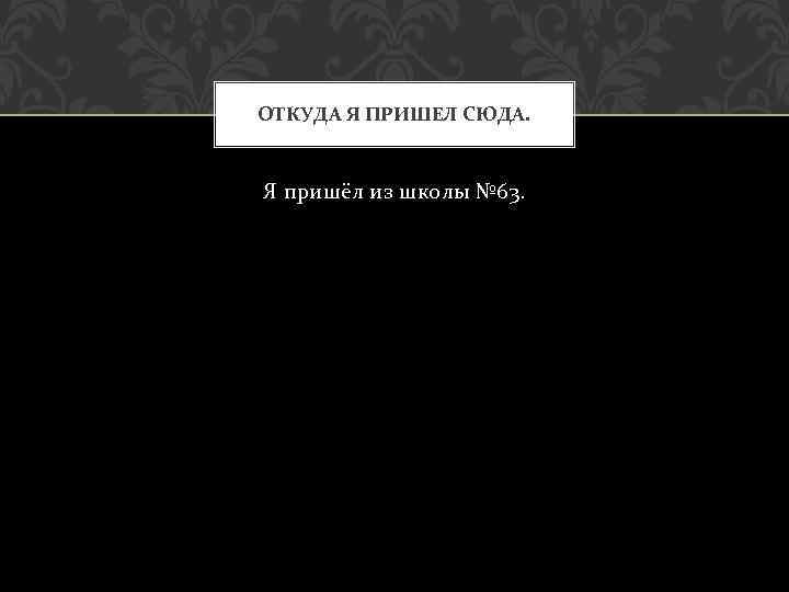 ОТКУДА Я ПРИШЕЛ СЮДА. Я пришёл из школы № 63. 