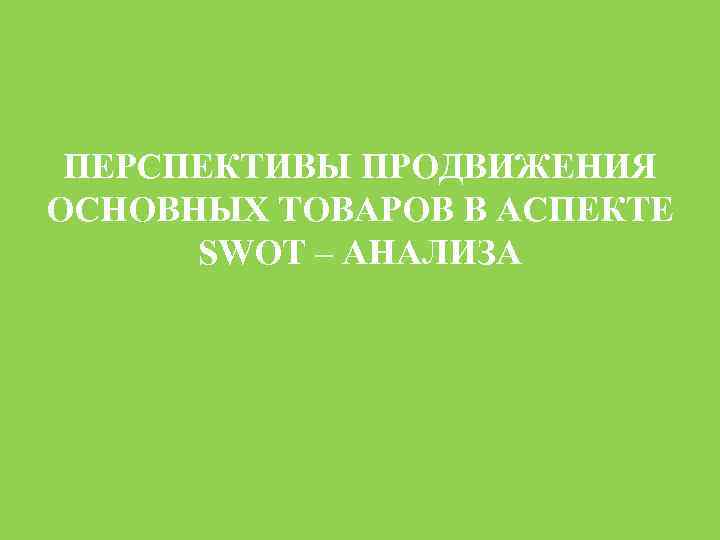 ПЕРСПЕКТИВЫ ПРОДВИЖЕНИЯ ОСНОВНЫХ ТОВАРОВ В АСПЕКТЕ SWOT – АНАЛИЗА 