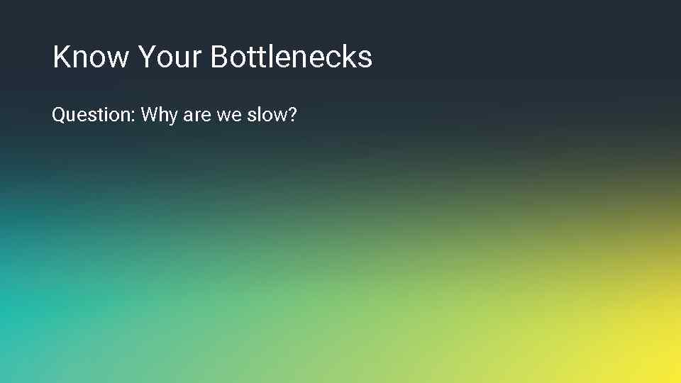 Know Your Bottlenecks Question: Why are we slow? 