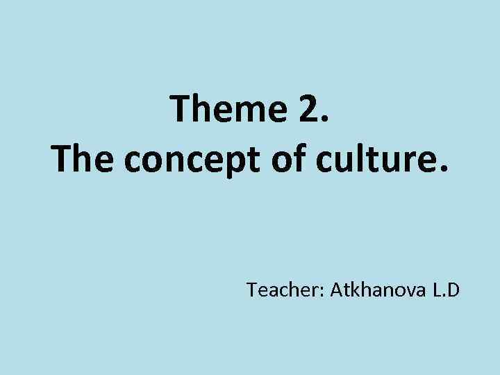 Theme 2. The concept of culture. Teacher: Atkhanova L. D 