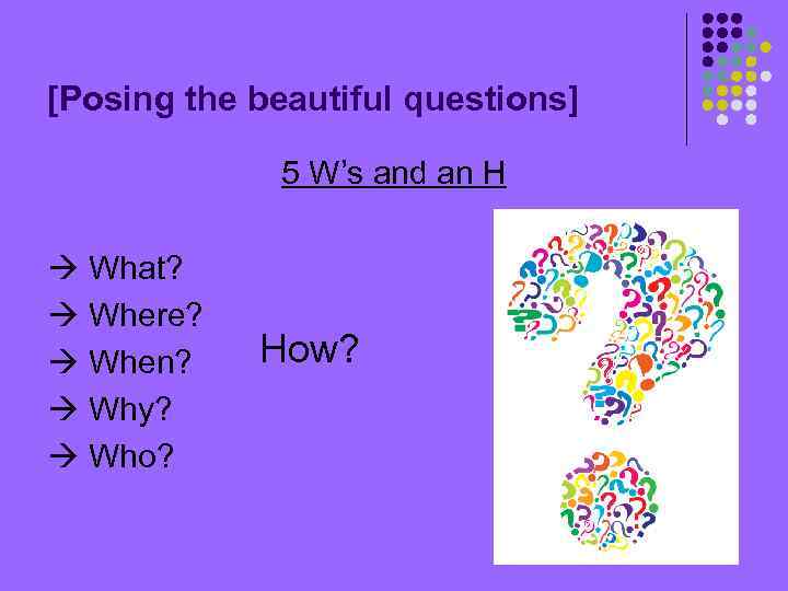 [Posing the beautiful questions] 5 W’s and an H What? Where? When? Why? Who?