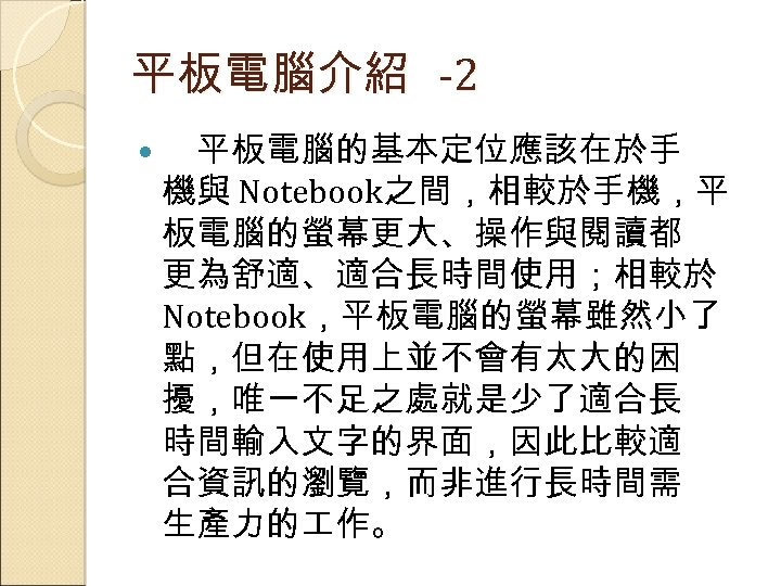 平板電腦介紹 -2 平板電腦的基本定位應該在於手 機與 Notebook之間，相較於手機，平 板電腦的螢幕更大、操作與閱讀都 更為舒適、適合長時間使用；相較於 Notebook，平板電腦的螢幕雖然小了 點，但在使用上並不會有太大的困 擾，唯一不足之處就是少了適合長 時間輸入文字的界面，因此比較適 合資訊的瀏覽，而非進行長時間需 生產力的 作。