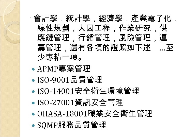 . 會計學，統計學，經濟學，產業電子化， 線性規劃，人因 程，作業研究，供 應鏈管理，行銷管理，風險管理，運 籌管理，還有各項的證照如下述 …至 少專精一項。 APMP專案管理 ISO-9001品質管理 ISO-14001安全衛生環境管理 ISO-27001資訊安全管理 OHASA-18001職業安全衛生管理 SQMP服務品質管理