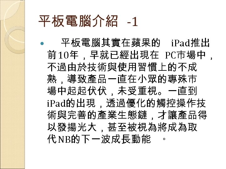 平板電腦介紹 -1 平板電腦其實在蘋果的 i. Pad推出 前 10年，早就已經出現在 PC市場中， 不過由於技術與使用習慣上的不成 熟，導致產品一直在小眾的專殊市 場中起起伏伏，未受重視。一直到 i. Pad的出現，透過優化的觸控操作技 術與完善的產業生態鏈，才讓產品得