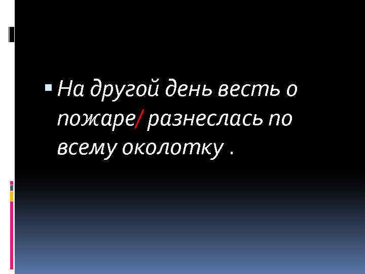  На другой день весть о пожаре/ разнеслась по всему околотку. 