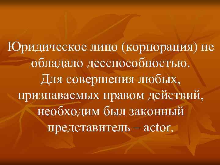 Юридическое лицо (корпорация) не обладало дееспособностью. Для совершения любых, признаваемых правом действий, необходим был