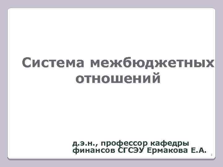 Система межбюджетных отношений д. э. н. , профессор кафедры финансов СГСЭУ Ермакова Е. А.