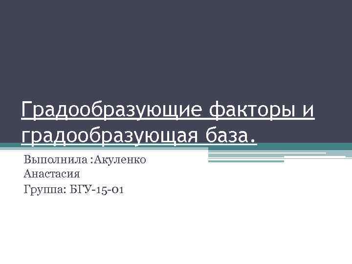 Градообразующие факторы и градообразующая база. Выполнила : Акуленко Анастасия Группа: БГУ-15 -01 