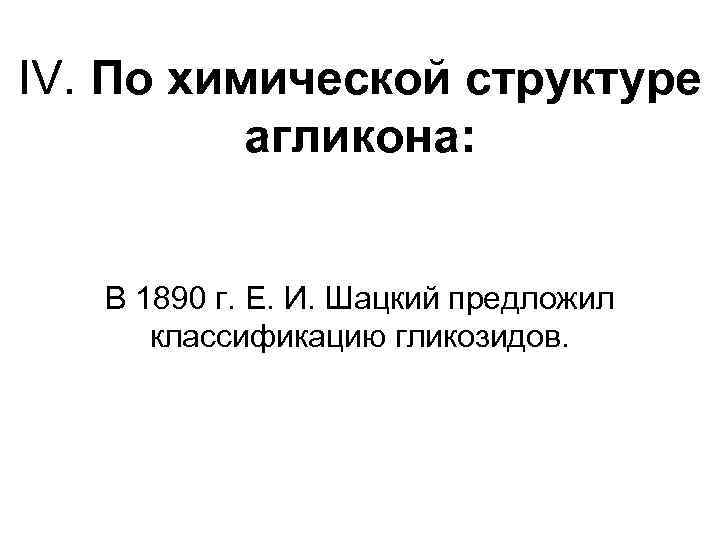 IV. По химической структуре агликона: В 1890 г. Е. И. Шацкий предложил классификацию гликозидов.