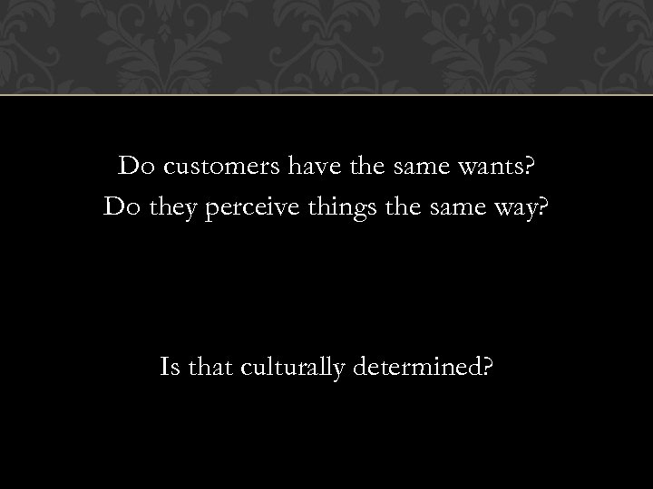 Do customers have the same wants? Do they perceive things the same way? Is