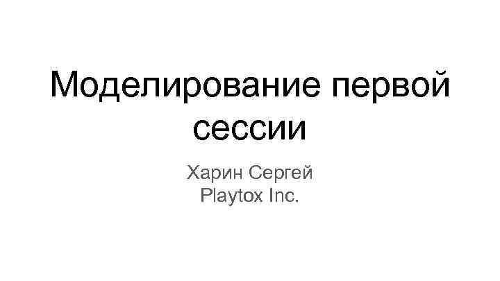Моделирование первой сессии Харин Сергей Playtox Inc. 