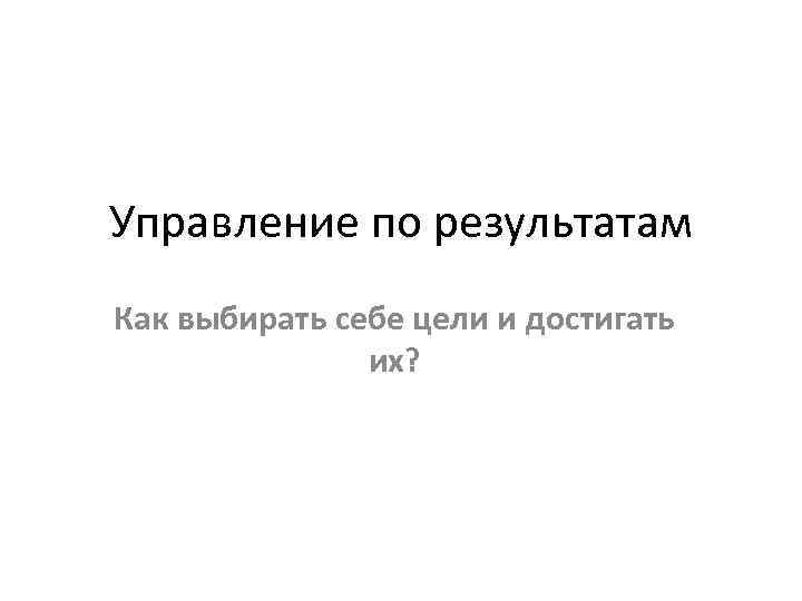 Управление по результатам Как выбирать себе цели и достигать их? 