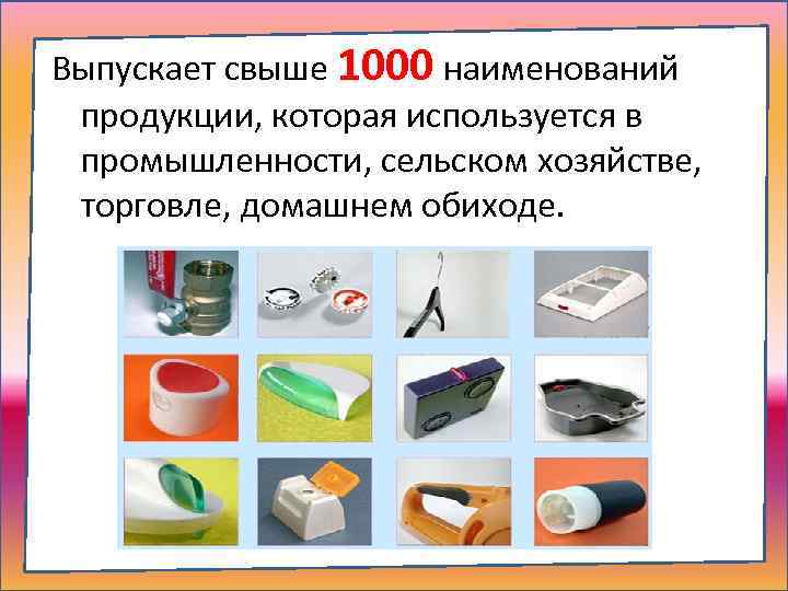 Выпускает свыше 1000 наименований продукции, которая используется в промышленности, сельском хозяйстве, торговле, домашнем обиходе.