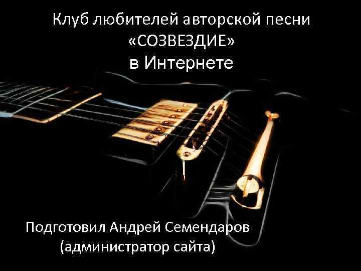 Клуб любителей авторской песни «СОЗВЕЗДИЕ» в Интернете Подготовил Андрей Семендаров (администратор сайта) 