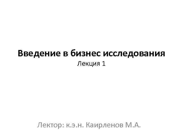 Введение в бизнес исследования Лекция 1 Лектор: к. э. н. Каирленов М. А. 