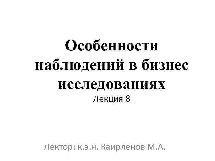 Особенности наблюдений в бизнес исследованиях Лекция 8 Лектор: к. э. н. Каирленов М. А.