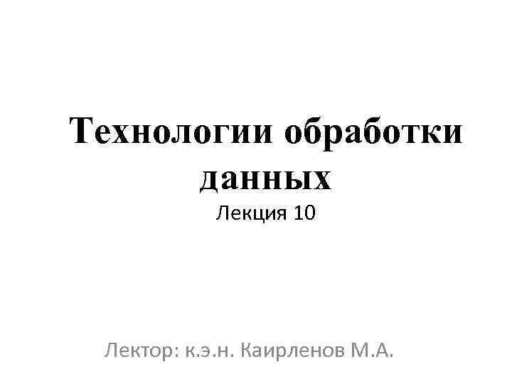 Технологии обработки данных Лекция 10 Лектор: к. э. н. Каирленов М. А. 