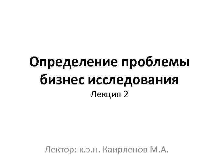 Определение проблемы бизнес исследования Лекция 2 Лектор: к. э. н. Каирленов М. А. 