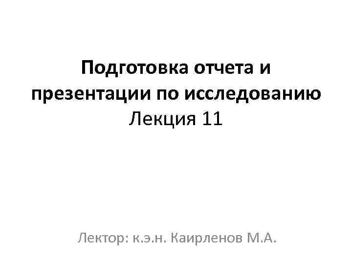 Подготовка отчета и презентации по исследованию Лекция 11 Лектор: к. э. н. Каирленов М.