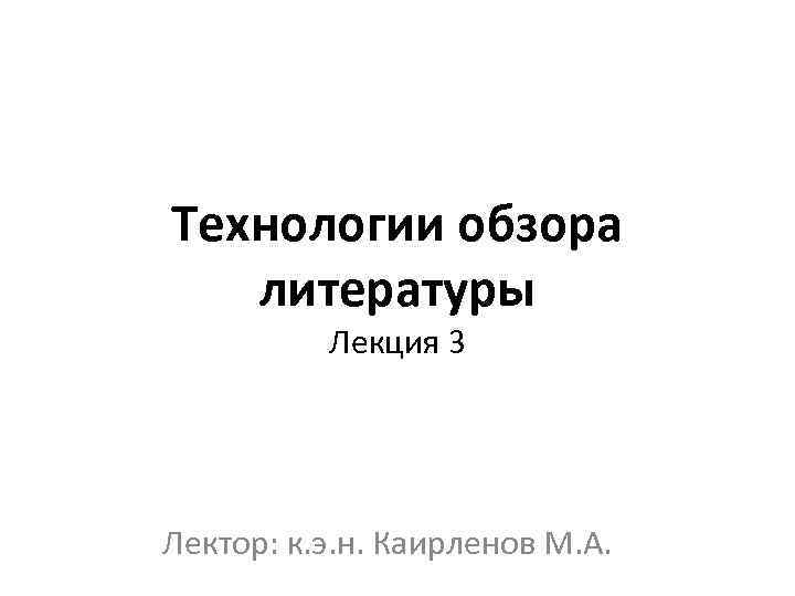 Технологии обзора литературы Лекция 3 Лектор: к. э. н. Каирленов М. А. 