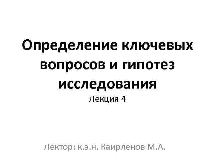 Определение ключевых вопросов и гипотез исследования Лекция 4 Лектор: к. э. н. Каирленов М.