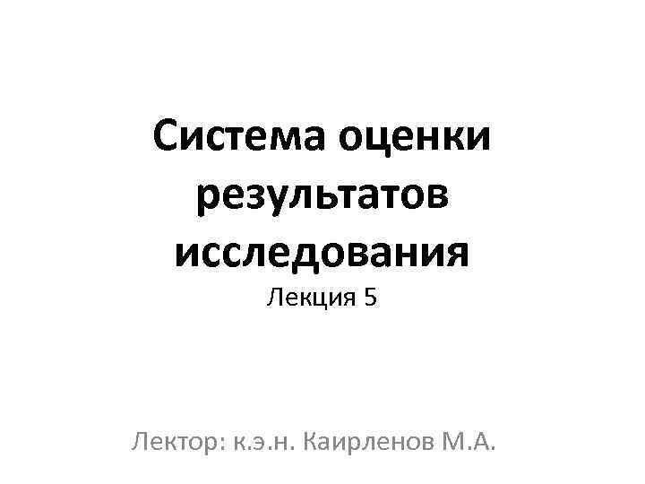 Система оценки результатов исследования Лекция 5 Лектор: к. э. н. Каирленов М. А. 