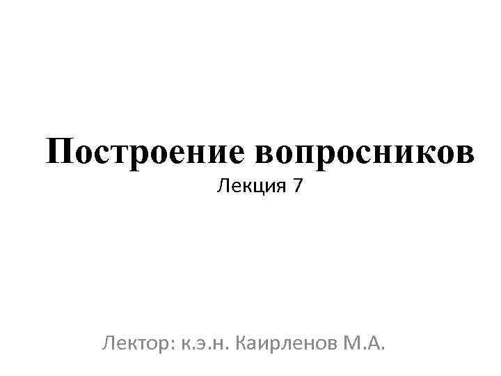 Построение вопросников Лекция 7 Лектор: к. э. н. Каирленов М. А. 