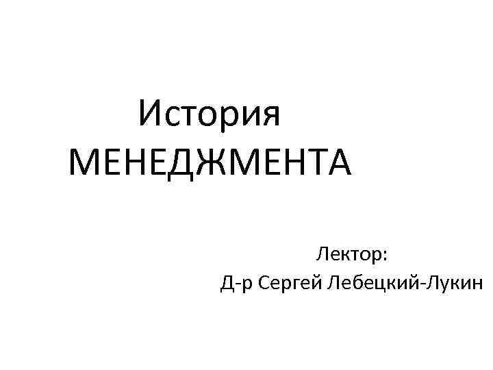 История МЕНЕДЖМЕНТА Лектор: Д-р Сергей Лебецкий-Лукин 