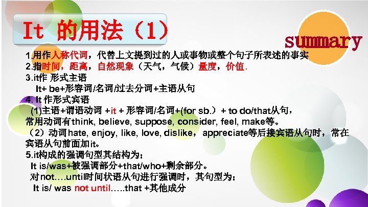 It 的用法（1） summary 1. 用作人称代词，代替上文提到过的人或事物或整个句子所表述的事实 2. 指时间，距离，自然现象（天气，气候）量度，价值. 3. it作 形式主语 It+ be+形容词/名词/过去分词+主语从句 4. It
