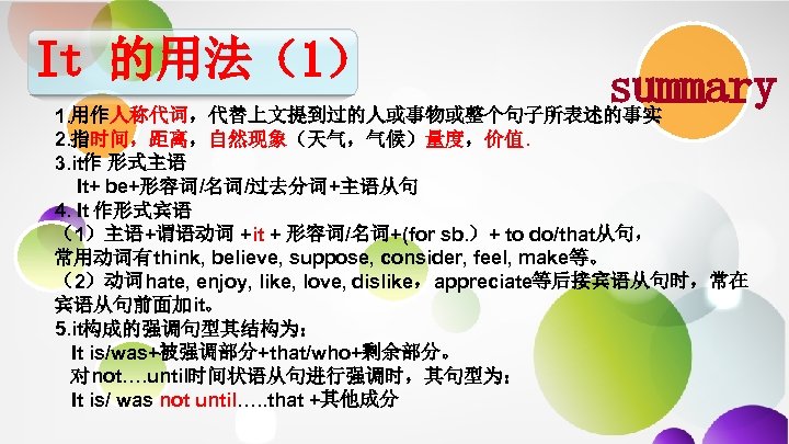 It 的用法（1） summary 1. 用作人称代词，代替上文提到过的人或事物或整个句子所表述的事实 2. 指时间，距离，自然现象（天气，气候）量度，价值. 3. it作 形式主语 It+ be+形容词/名词/过去分词+主语从句 4. It