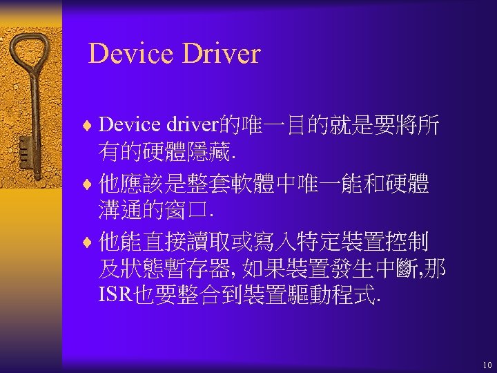 Device Driver ¨ Device driver的唯一目的就是要將所 有的硬體隱藏. ¨ 他應該是整套軟體中唯一能和硬體 溝通的窗口. ¨ 他能直接讀取或寫入特定裝置控制 及狀態暫存器, 如果裝置發生中斷, 那