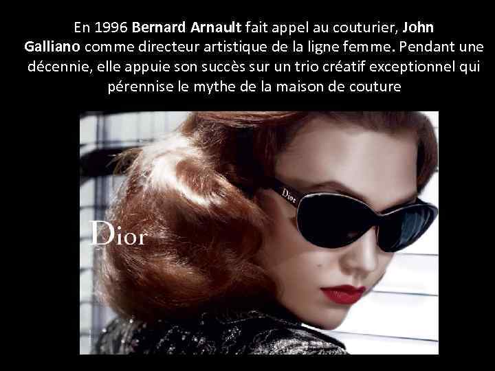 En 1996 Bernard Arnault fait appel au couturier, John Galliano comme directeur artistique de